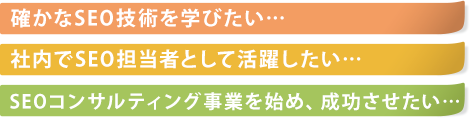 確かなSEO技術を学びたい…社内でSEO担当者として活躍したい…SEOコンサルティング事業を始め、成功させたい…