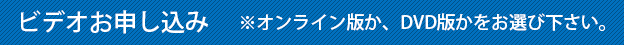 ビデオお申込み ※オンライン版か、DVD版かをお選びください。